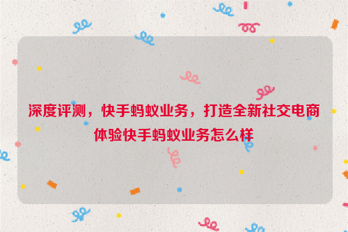 深度评测，快手蚂蚁业务，打造全新社交电商体验快手蚂蚁业务怎么样