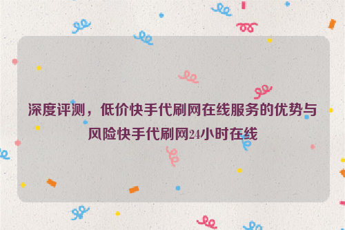 深度评测，低价快手代刷网在线服务的优势与风险快手代刷网24小时在线