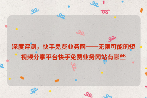 深度评测，快手免费业务网——无限可能的短视频分享平台快手免费业务网站有哪些