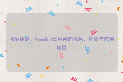 深度评测，OpenShift云平台的优势、挑战与应用场景