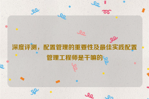 深度评测，配置管理的重要性及最佳实践配置管理工程师是干嘛的