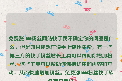 免费涨1000粉丝网站快手我不确定你的问题是什么，但是如果你想在快手上快速涨粉，有一些第三方的快手粉丝增长工具可以帮助你增加粉丝。这些工具可以帮助你保持优质的内容和互动，从而快速增加粉丝。免费涨1000粉丝快手软件苹果手机