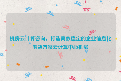 机房云计算咨询，打造高效稳定的企业信息化解决方案云计算中心机房