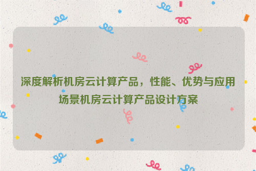 深度解析机房云计算产品，性能、优势与应用场景机房云计算产品设计方案