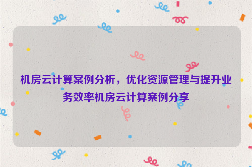 机房云计算案例分析，优化资源管理与提升业务效率机房云计算案例分享