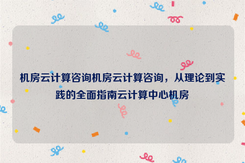 机房云计算咨询机房云计算咨询，从理论到实践的全面指南云计算中心机房