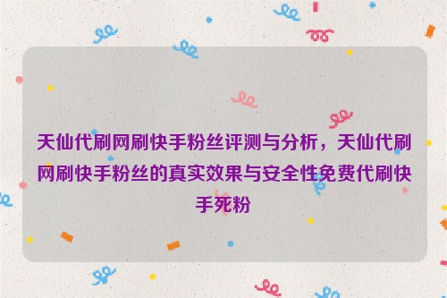 天仙代刷网刷快手粉丝评测与分析，天仙代刷网刷快手粉丝的真实效果与安全性免费代刷快手死粉