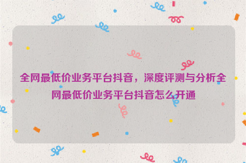 全网最低价业务平台抖音，深度评测与分析全网最低价业务平台抖音怎么开通