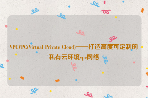 VPCVPC(Virtual Private Cloud)——打造高度可定制的私有云环境vpc网络