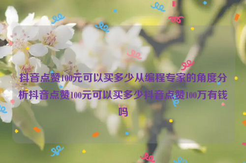 抖音点赞100元可以买多少从编程专家的角度分析抖音点赞100元可以买多少抖音点赞100万有钱吗