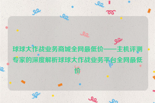 球球大作战业务商城全网最低价——主机评测专家的深度解析球球大作战业务平台全网最低价