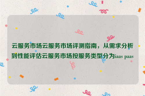 云服务市场云服务市场评测指南，从需求分析到性能评估云服务市场按服务类型分为iaas paas