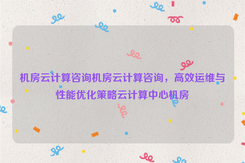 机房云计算咨询机房云计算咨询，高效运维与性能优化策略云计算中心机房