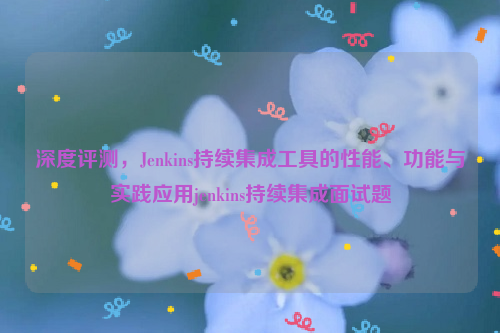 深度评测，Jenkins持续集成工具的性能、功能与实践应用jenkins持续集成面试题