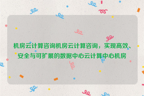 机房云计算咨询机房云计算咨询，实现高效、安全与可扩展的数据中心云计算中心机房