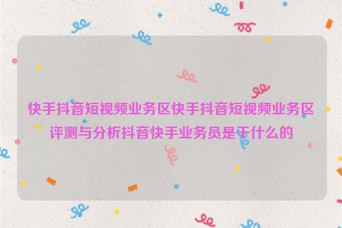 快手抖音短视频业务区快手抖音短视频业务区评测与分析抖音快手业务员是干什么的