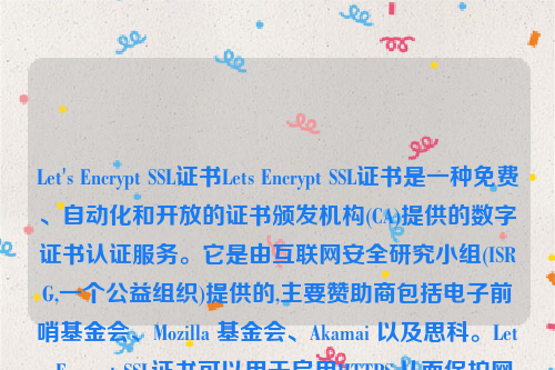 Let's Encrypt SSL证书Lets Encrypt SSL证书是一种免费、自动化和开放的证书颁发机构(CA)提供的数字证书认证服务。它是由互联网安全研究小组(ISRG,一个公益组织)提供的,主要赞助商包括电子前哨基金会、Mozilla 基金会、Akamai 以及思科。Lets Encrypt SSL证书可以用于启用HTTPS,从而保护网站的安全性和隐私性。let’s encrypt 证书