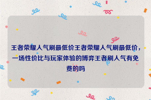 王者荣耀人气刷最低价王者荣耀人气刷最低价，一场性价比与玩家体验的博弈王者刷人气有免费的吗