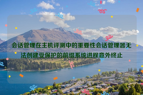 会话管理在主机评测中的重要性会话管理器无法创建受保护的前缀系统进程意外终止