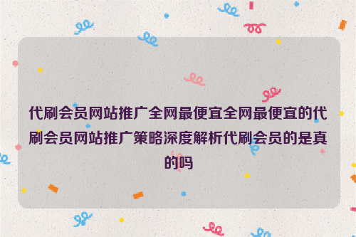 代刷会员网站推广全网最便宜全网最便宜的代刷会员网站推广策略深度解析代刷会员的是真的吗