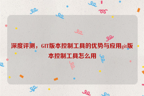 深度评测，GIT版本控制工具的优势与应用git版本控制工具怎么用