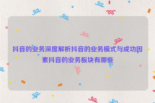 抖音的业务深度解析抖音的业务模式与成功因素抖音的业务板块有哪些