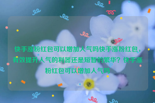 快手涨粉红包可以增加人气吗快手涨粉红包，有效提升人气的利器还是短暂的繁华？快手涨粉红包可以增加人气吗