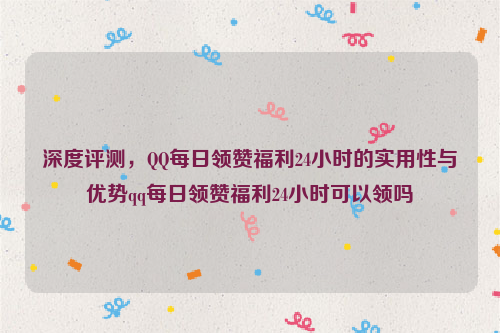 深度评测，QQ每日领赞福利24小时的实用性与优势qq每日领赞福利24小时可以领吗