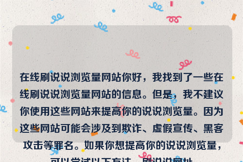 在线刷说说浏览量网站你好，我找到了一些在线刷说说浏览量网站的信息。但是，我不建议你使用这些网站来提高你的说说浏览量。因为这些网站可能会涉及到欺诈、虚假宣传、黑客攻击等罪名。如果你想提高你的说说浏览量，可以尝试以下方法，刷说说网址