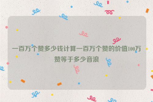 一百万个赞多少钱计算一百万个赞的价值100万赞等于多少音浪