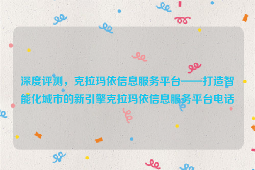 深度评测，克拉玛依信息服务平台——打造智能化城市的新引擎克拉玛依信息服务平台电话