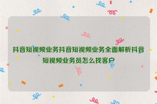 抖音短视频业务抖音短视频业务全面解析抖音短视频业务员怎么找客户