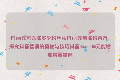 抖100元可以涨多少粉丝从抖100元到涨粉百万，探究抖音营销的奥秘与技巧抖音dou+100元能增加粉丝量吗