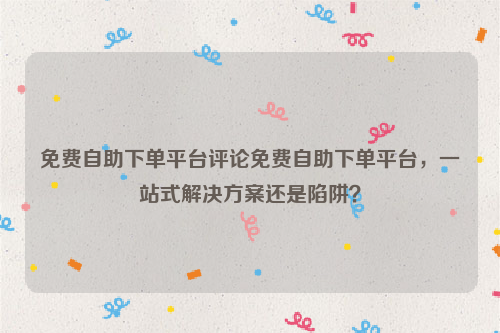 免费自助下单平台评论免费自助下单平台，一站式解决方案还是陷阱？