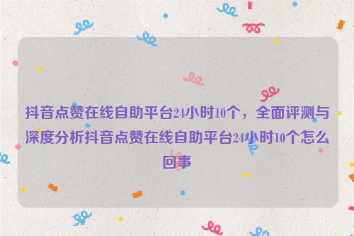 抖音点赞在线自助平台24小时10个，全面评测与深度分析抖音点赞在线自助平台24小时10个怎么回事