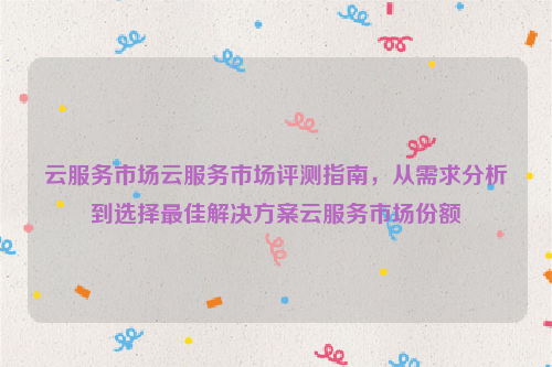 云服务市场云服务市场评测指南，从需求分析到选择最佳解决方案云服务市场份额