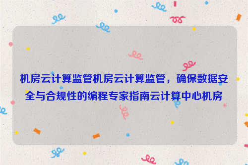 机房云计算监管机房云计算监管，确保数据安全与合规性的编程专家指南云计算中心机房