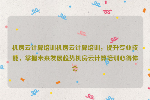 机房云计算培训机房云计算培训，提升专业技能，掌握未来发展趋势机房云计算培训心得体会