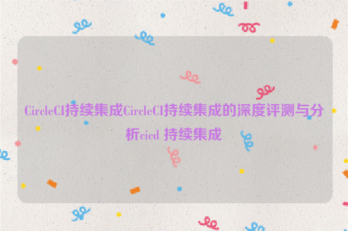 CircleCI持续集成CircleCI持续集成的深度评测与分析cicd 持续集成