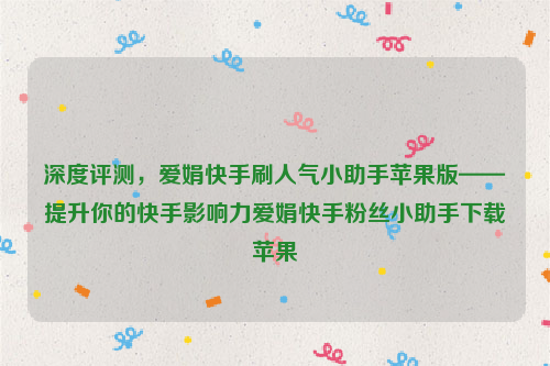 深度评测，爱娟快手刷人气小助手苹果版——提升你的快手影响力爱娟快手粉丝小助手下载苹果