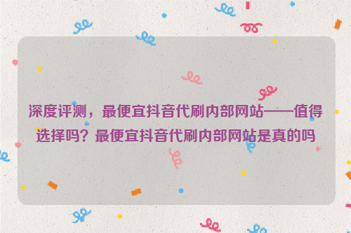 深度评测，最便宜抖音代刷内部网站——值得选择吗？最便宜抖音代刷内部网站是真的吗