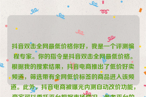 抖音双击全网最低价格你好，我是一个评测编程专家。你的指令是抖音双击全网最低价格。根据我的搜索结果，抖音电商推出了低价好卖频道，筛选带有全网低价标签的商品进入该频道。此外，抖音电商被曝光内测自动改价功能，商家可以委托平台根据市场情况，参考平台的建议价，在设定条件范围内实现改价，从而获得更强的价格优势 。抖音业务全网最低价