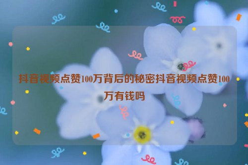 抖音视频点赞100万背后的秘密抖音视频点赞100万有钱吗