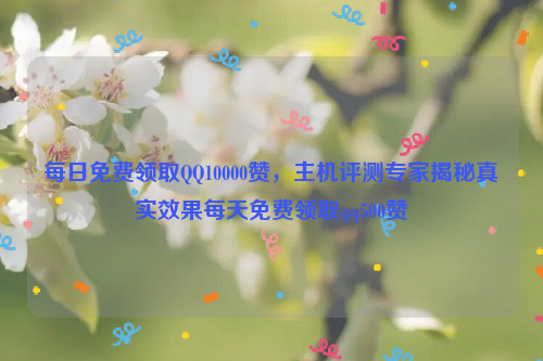 每日免费领取QQ10000赞，主机评测专家揭秘真实效果每天免费领取qq500赞