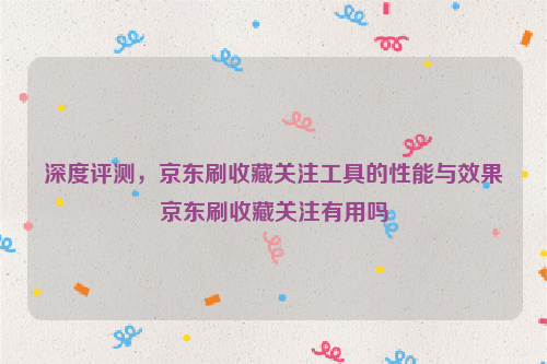 深度评测，京东刷收藏关注工具的性能与效果京东刷收藏关注有用吗