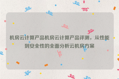 机房云计算产品机房云计算产品评测，从性能到安全性的全面分析云机房方案