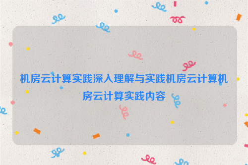 机房云计算实践深入理解与实践机房云计算机房云计算实践内容