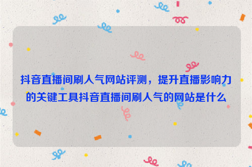 抖音直播间刷人气网站评测，提升直播影响力的关键工具抖音直播间刷人气的网站是什么