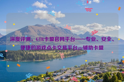 深度评测，GTR卡盟官网平台——专业、安全、便捷的游戏点卡交易平台gtr辅助卡盟