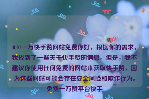 0.01一万快手赞网站免费你好，根据你的需求，我找到了一些关于快手赞的信息。但是，我不建议你使用任何免费的网站来获取快手赞，因为这些网站可能会存在安全风险和欺诈行为。免费一万赞平台快手